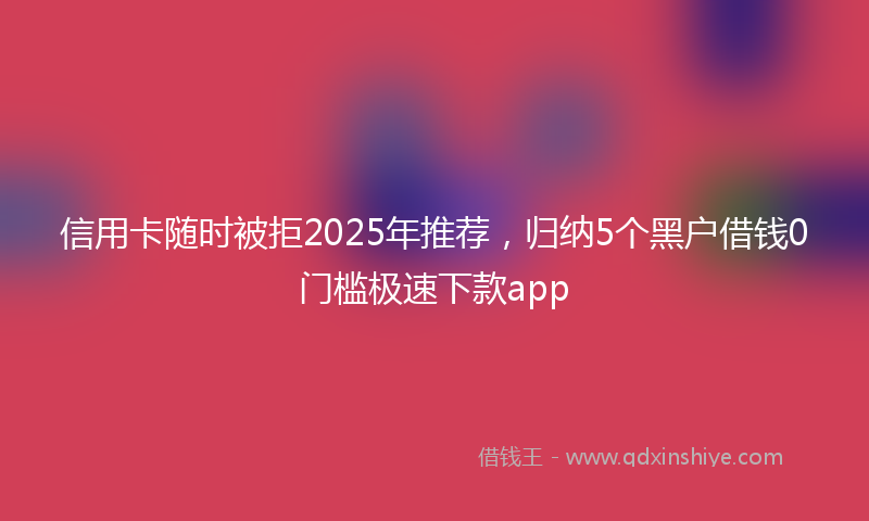 信用卡随时被拒2025年推荐，归纳5个黑户借钱0门槛极速下款app