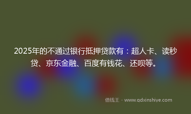 2025年的不通过银行抵押贷款有：超人卡、读秒贷、京东金融、百度有钱花、还呗等。