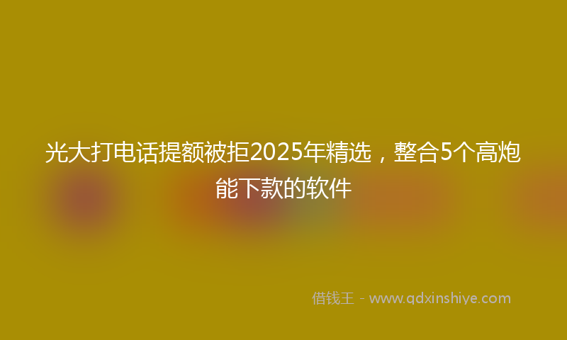 光大打电话提额被拒2025年精选，整合5个高炮能下款的软件
