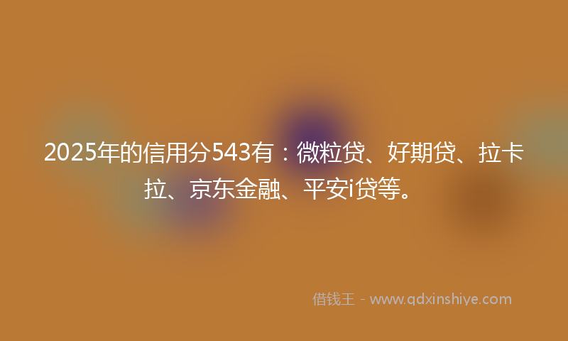 2025年的信用分543有：微粒贷、好期贷、拉卡拉、京东金融、平安i贷等。