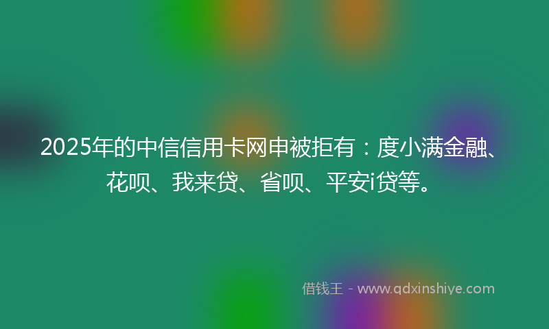 2025年的中信信用卡网申被拒有：度小满金融、花呗、我来贷、省呗、平安i贷等。