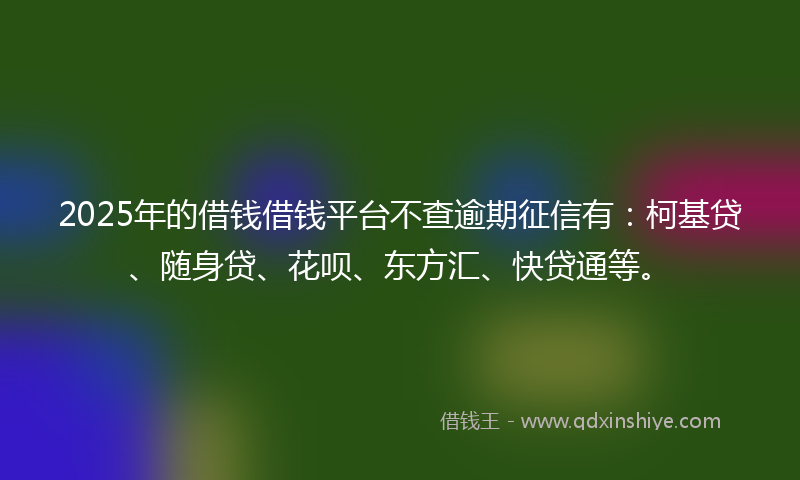 2025年的借钱借钱平台不查逾期征信有：柯基贷、随身贷、花呗、东方汇、快贷通等。