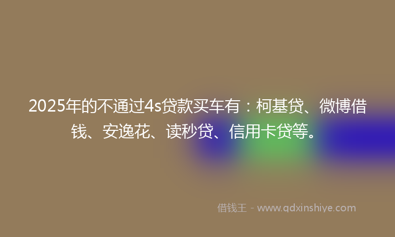 2025年的不通过4s贷款买车有：柯基贷、微博借钱、安逸花、读秒贷、信用卡贷等。