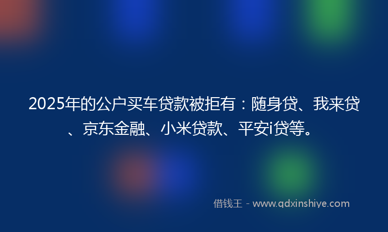 2025年的公户买车贷款被拒有：随身贷、我来贷、京东金融、小米贷款、平安i贷等。