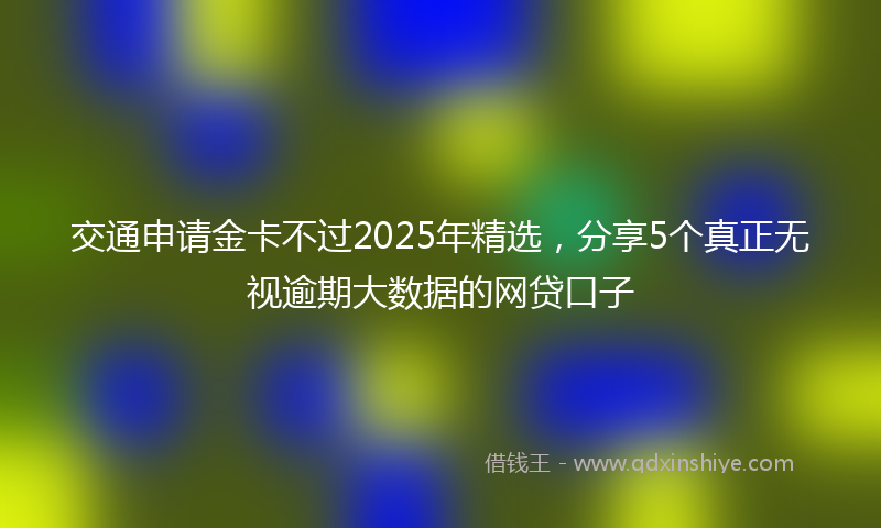交通申请金卡不过2025年精选，分享5个真正无视逾期大数据的网贷口子