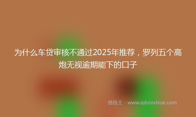 为什么车贷审核不通过2025年推荐，罗列五个高炮无视逾期能下的口子