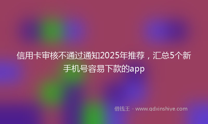 信用卡审核不通过通知2025年推荐，汇总5个新手机号容易下款的app