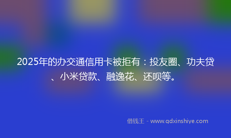 2025年的办交通信用卡被拒有：投友圈、功夫贷、小米贷款、融逸花、还呗等。