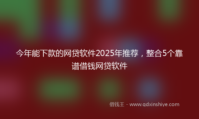 今年能下款的网贷软件2025年推荐，整合5个靠谱借钱网贷软件