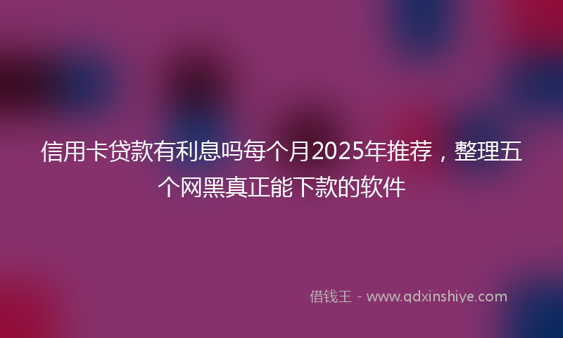 信用卡贷款有利息吗每个月2025年推荐，整理五个网黑真正能下款的软件