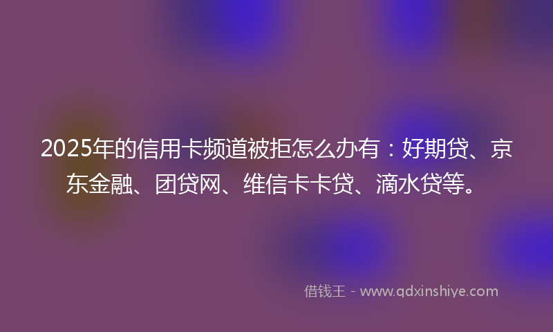 2025年的信用卡频道被拒怎么办有：好期贷、京东金融、团贷网、维信卡卡贷、滴水贷等。