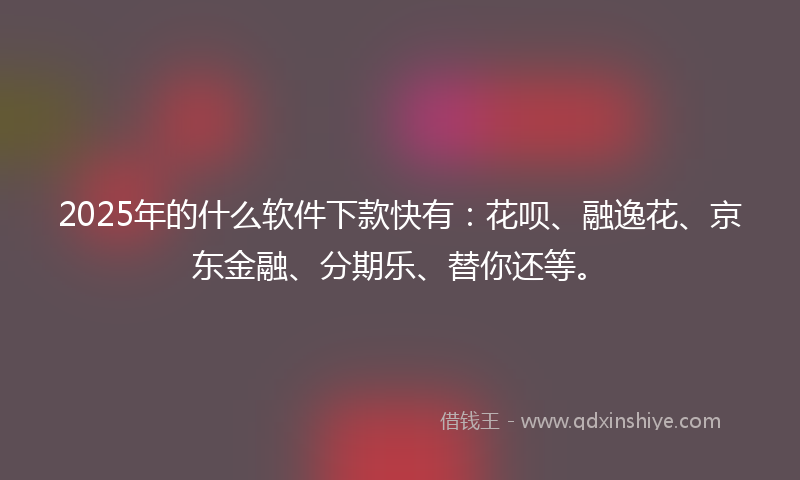 2025年的什么软件下款快有：花呗、融逸花、京东金融、分期乐、替你还等。