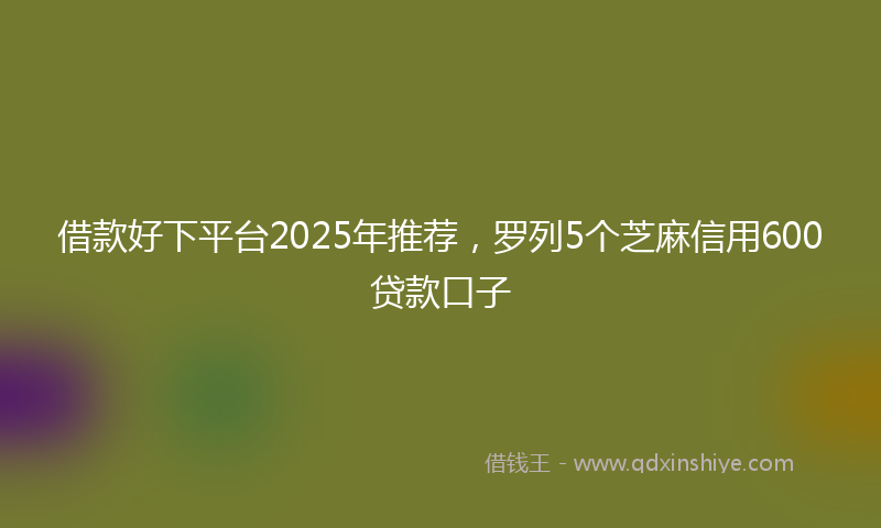借款好下平台2025年推荐，罗列5个芝麻信用600贷款口子