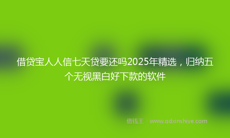 借贷宝人人信七天贷要还吗2025年精选，归纳五个无视黑白好下款的软件