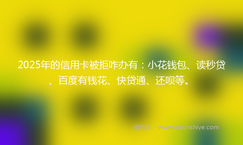 2025年的信用卡被拒咋办有：小花钱包、读秒贷、百度有钱花、快贷通、还呗等。