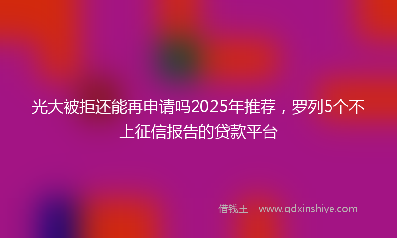 光大被拒还能再申请吗2025年推荐，罗列5个不上征信报告的贷款平台