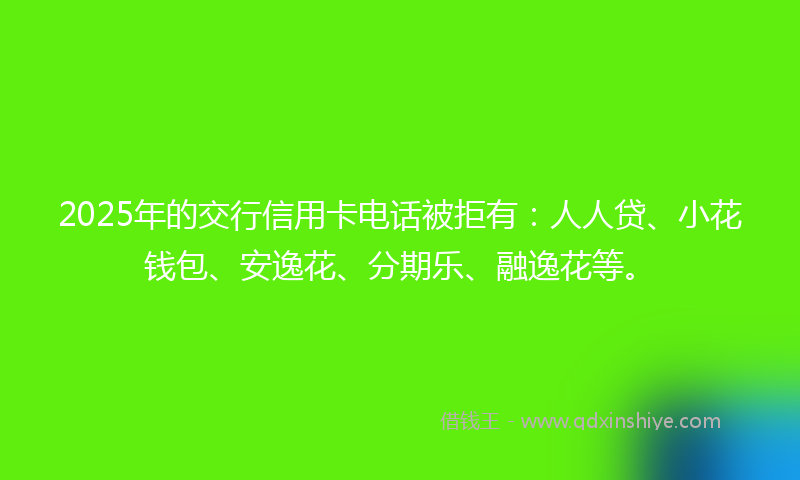 2025年的交行信用卡电话被拒有：人人贷、小花钱包、安逸花、分期乐、融逸花等。