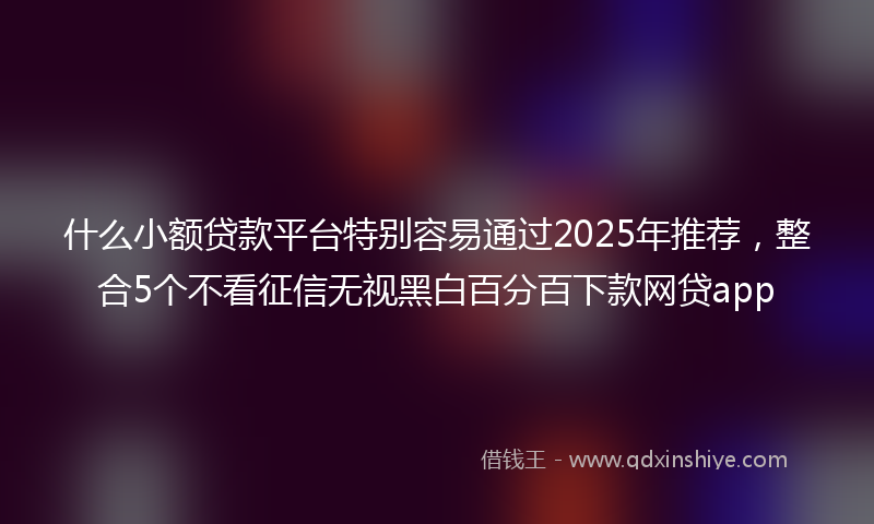 什么小额贷款平台特别容易通过2025年推荐，整合5个不看征信无视黑白百分百下款网贷app
