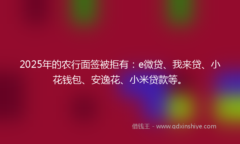 2025年的农行面签被拒有：e微贷、我来贷、小花钱包、安逸花、小米贷款等。