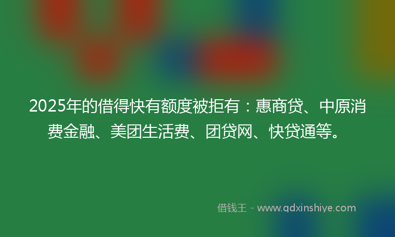 2025年的借得快有额度被拒有：惠商贷、中原消费金融、美团生活费、团贷网、快贷通等。