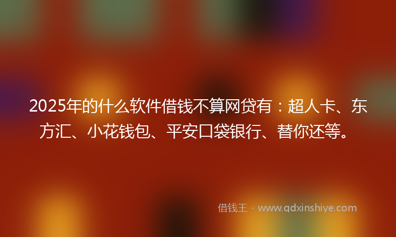 2025年的什么软件借钱不算网贷有：超人卡、东方汇、小花钱包、平安口袋银行、替你还等。