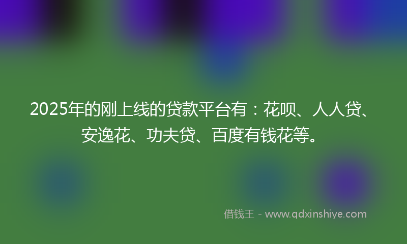 2025年的刚上线的贷款平台有：花呗、人人贷、安逸花、功夫贷、百度有钱花等。