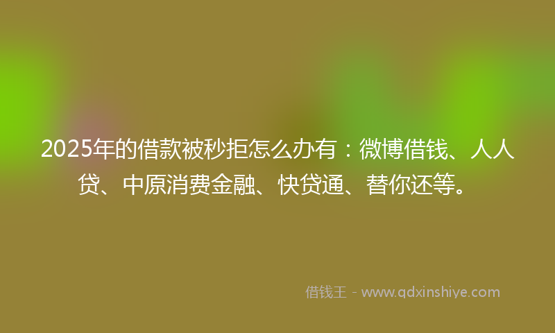 2025年的借款被秒拒怎么办有：微博借钱、人人贷、中原消费金融、快贷通、替你还等。