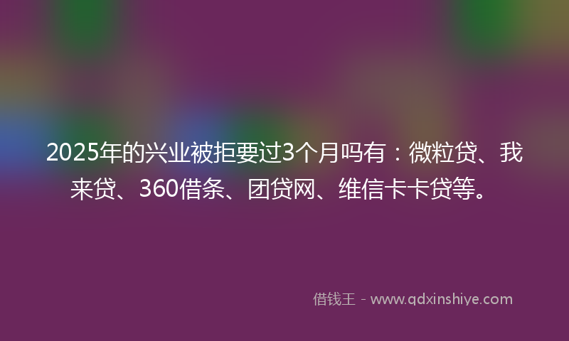 2025年的兴业被拒要过3个月吗有：微粒贷、我来贷、360借条、团贷网、维信卡卡贷等。