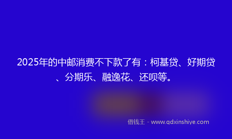 2025年的中邮消费不下款了有：柯基贷、好期贷、分期乐、融逸花、还呗等。
