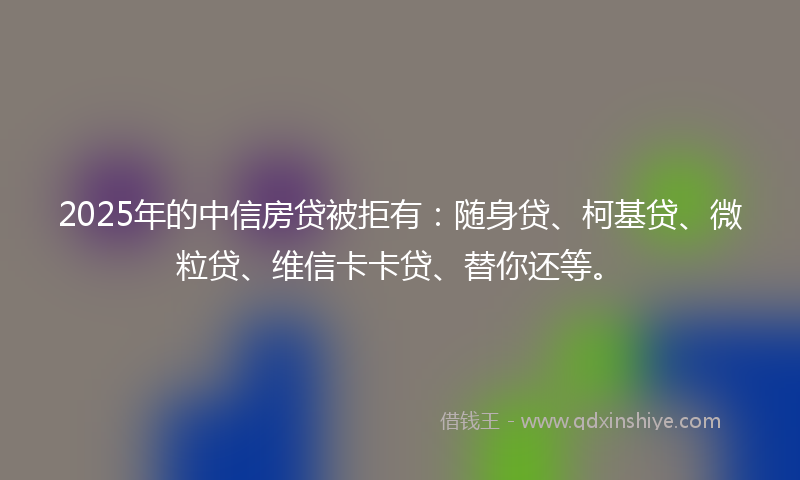 2025年的中信房贷被拒有：随身贷、柯基贷、微粒贷、维信卡卡贷、替你还等。