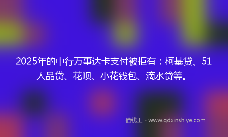 2025年的中行万事达卡支付被拒有：柯基贷、51人品贷、花呗、小花钱包、滴水贷等。
