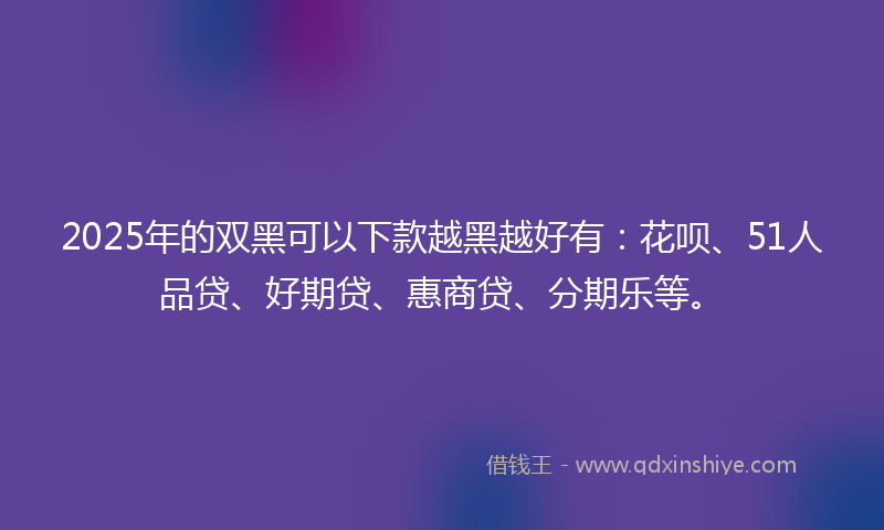 2025年的双黑可以下款越黑越好有：花呗、51人品贷、好期贷、惠商贷、分期乐等。
