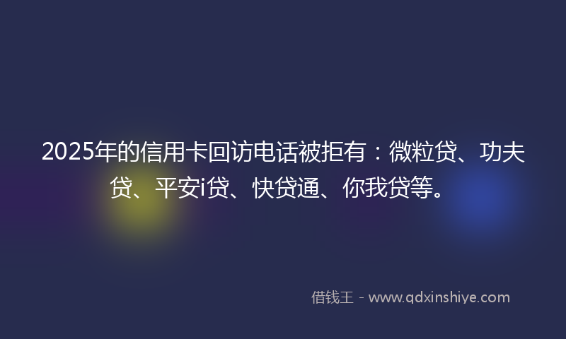2025年的信用卡回访电话被拒有：微粒贷、功夫贷、平安i贷、快贷通、你我贷等。