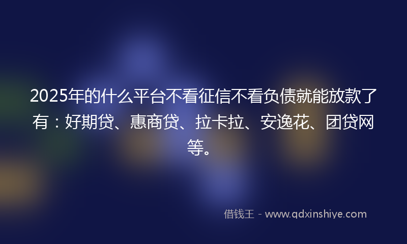 2025年的什么平台不看征信不看负债就能放款了有：好期贷、惠商贷、拉卡拉、安逸花、团贷网等。
