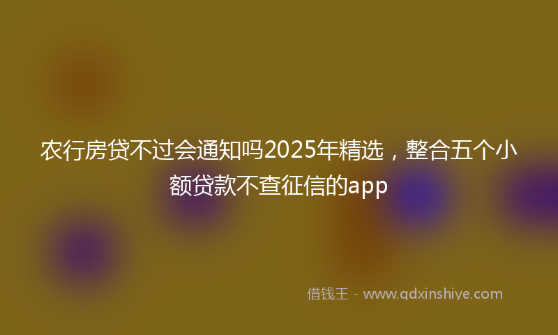 农行房贷不过会通知吗2025年精选，整合五个小额贷款不查征信的app