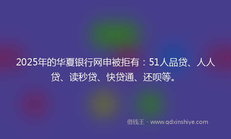 2025年的华夏银行网申被拒有：51人品贷、人人贷、读秒贷、快贷通、还呗等。