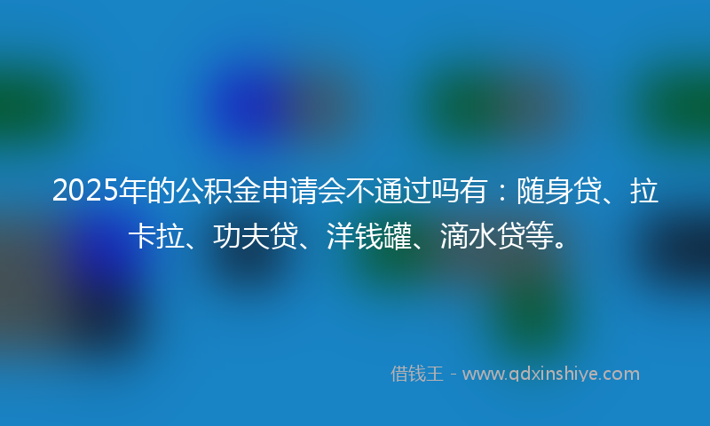 2025年的公积金申请会不通过吗有：随身贷、拉卡拉、功夫贷、洋钱罐、滴水贷等。