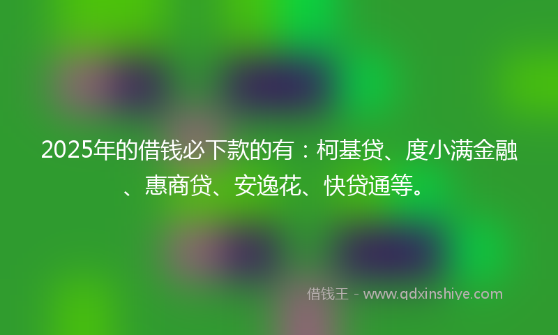 2025年的借钱必下款的有：柯基贷、度小满金融、惠商贷、安逸花、快贷通等。