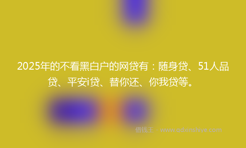 2025年的不看黑白户的网贷有：随身贷、51人品贷、平安i贷、替你还、你我贷等。