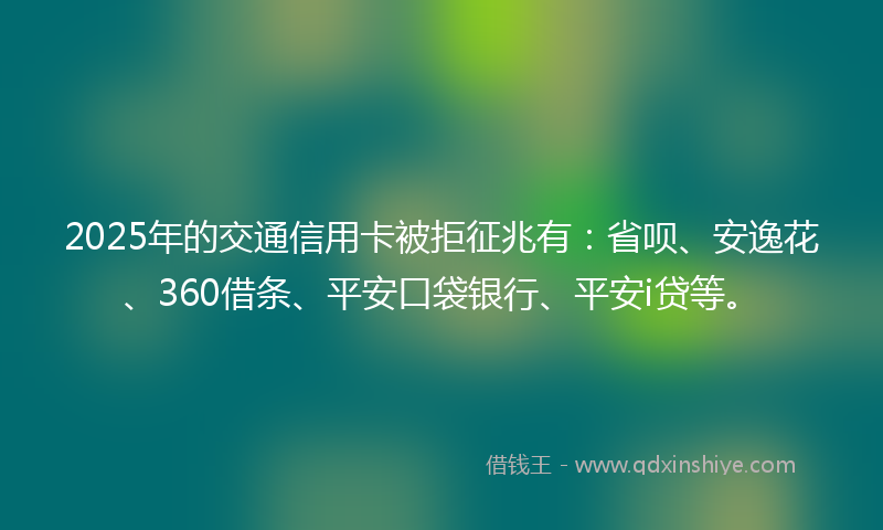 2025年的交通信用卡被拒征兆有：省呗、安逸花、360借条、平安口袋银行、平安i贷等。