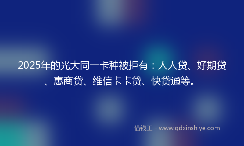 2025年的光大同一卡种被拒有：人人贷、好期贷、惠商贷、维信卡卡贷、快贷通等。