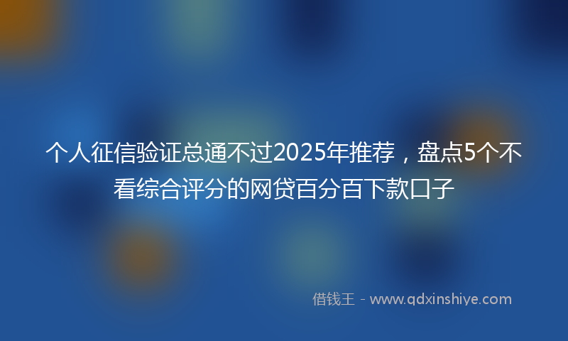 个人征信验证总通不过2025年推荐,盘点5个不看综合评分的网贷百分百下款口子