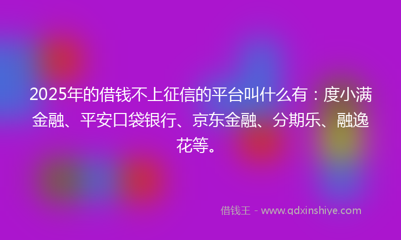 2025年的借钱不上征信的平台叫什么有：度小满金融、平安口袋银行、京东金融、分期乐、融逸花等。