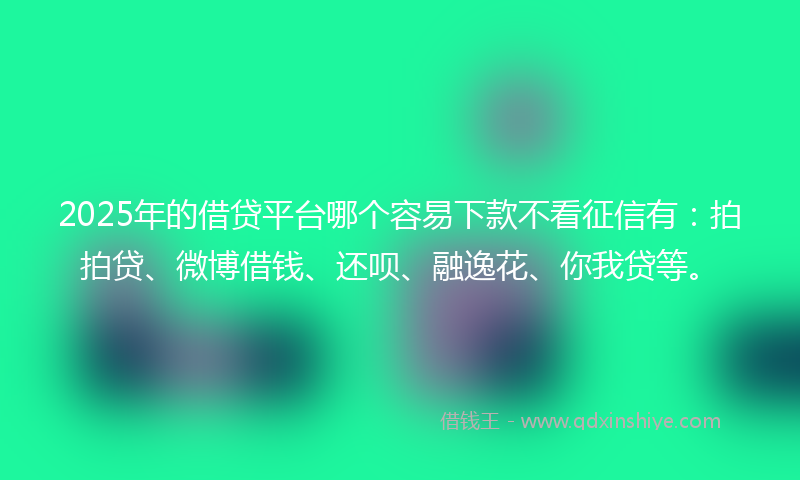 2025年的借贷平台哪个容易下款不看征信有：拍拍贷、微博借钱、还呗、融逸花、你我贷等。