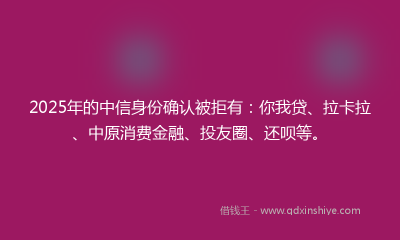 2025年的中信身份确认被拒有：你我贷、拉卡拉、中原消费金融、投友圈、还呗等。