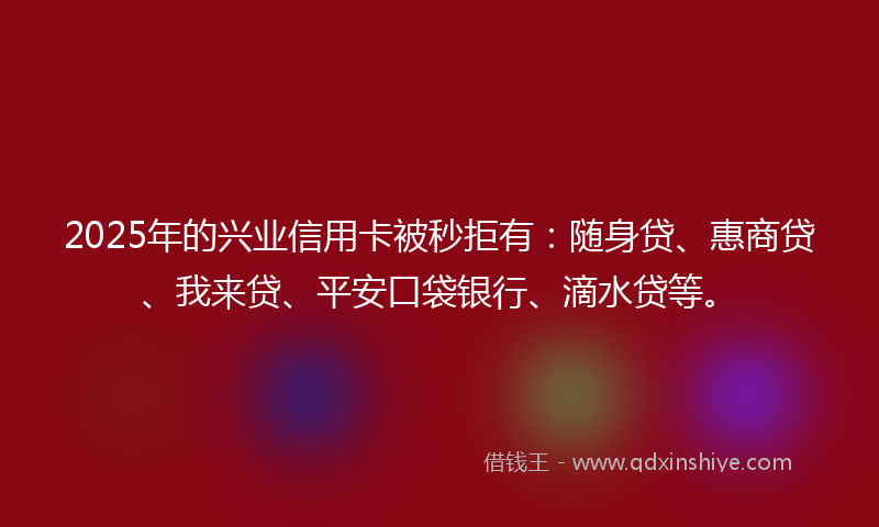 2025年的兴业信用卡被秒拒有：随身贷、惠商贷、我来贷、平安口袋银行、滴水贷等。