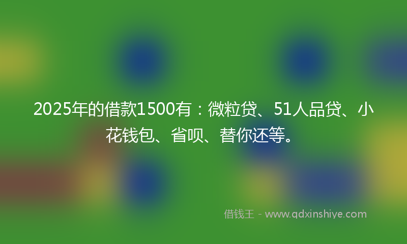 2025年的借款1500有：微粒贷、51人品贷、小花钱包、省呗、替你还等。