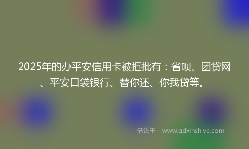 2025年的办平安信用卡被拒批有：省呗、团贷网、平安口袋银行、替你还、你我贷等。