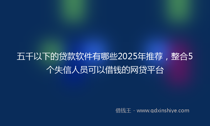 五千以下的贷款软件有哪些2025年推荐，整合5个失信人员可以借钱的网贷平台