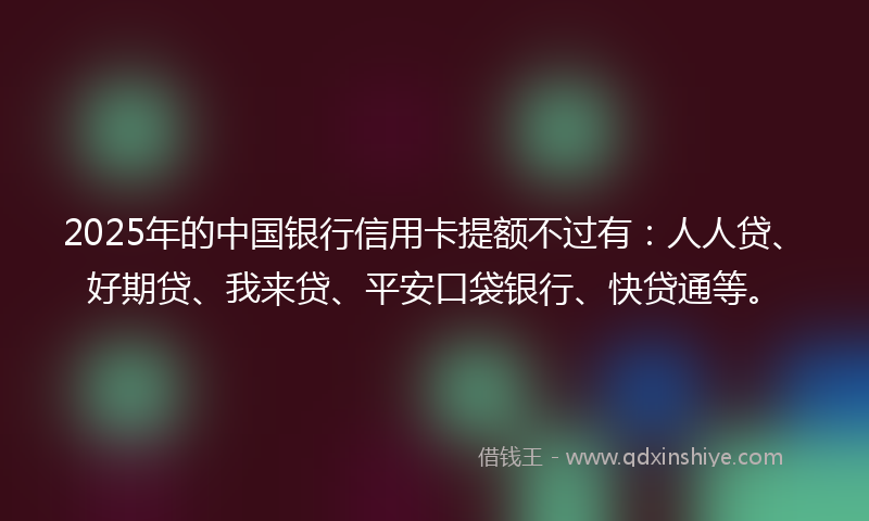 2025年的中国银行信用卡提额不过有：人人贷、好期贷、我来贷、平安口袋银行、快贷通等。